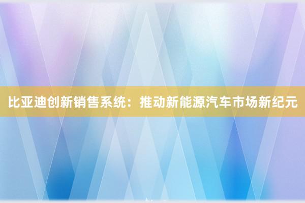 比亚迪创新销售系统：推动新能源汽车市场新纪元